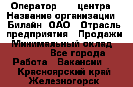 Оператор Call-центра › Название организации ­ Билайн, ОАО › Отрасль предприятия ­ Продажи › Минимальный оклад ­ 15 000 - Все города Работа » Вакансии   . Красноярский край,Железногорск г.